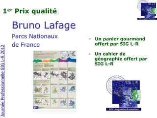 1er Prix qualité

                                       Bruno Lafage
                                       Parcs Nationaux   - Un panier gourmand
                                       de France           offert par SIG L-R
Journée Professionnelle SIG L-R 2012




                                                         - Un cahier de
                                                           géographie offert par
                                                           SIG L-R
 