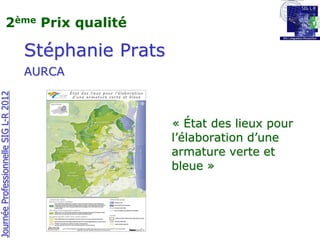 2ème Prix qualité

                                       Stéphanie Prats
                                       AURCA
Journée Professionnelle SIG L-R 2012




                                                         « État des lieux pour
                                                         l’élaboration d’une
                                                         armature verte et
                                                         bleue »
 