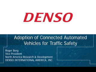 Roger Berg
Vice President
North America Research & Development
DENSO INTERNATIONAL AMERICA, INC.
Adoption of Connected Automated
Vehicles for Traffic Safety
 