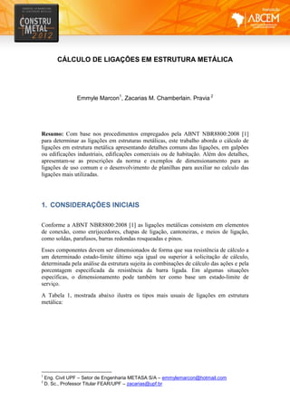 CÁLCULO DE LIGAÇÕES EM ESTRUTURA METÁLICA
Emmyle Marcon1
, Zacarias M. Chamberlain. Pravia 2
Resumo: Com base nos procedimentos empregados pela ABNT NBR8800:2008 [1]
para determinar as ligações em estruturas metálicas, este trabalho aborda o cálculo de
ligações em estrutura metálica apresentando detalhes comuns das ligações, em galpões
ou edificações industriais, edificações comerciais ou de habitação. Além dos detalhes,
apresentam-se as prescrições da norma e exemplos de dimensionamento para as
ligações de uso comum e o desenvolvimento de planilhas para auxiliar no calculo das
ligações mais utilizadas.
1. CONSIDERAÇÕES INICIAIS
Conforme a ABNT NBR8800:2008 [1] as ligações metálicas consistem em elementos
de conexão, como enrijecedores, chapas de ligação, cantoneiras, e meios de ligação,
como soldas, parafusos, barras redondas rosqueadas e pinos.
Esses componentes devem ser dimensionados de forma que sua resistência de cálculo a
um determinado estado-limite último seja igual ou superior à solicitação de cálculo,
determinada pela análise da estrutura sujeita às combinações de cálculo das ações e pela
porcentagem especificada da resistência da barra ligada. Em algumas situações
específicas, o dimensionamento pode também ter como base um estado-limite de
serviço.
A Tabela 1, mostrada abaixo ilustra os tipos mais usuais de ligações em estrutura
metálica:
1
Eng. Civil UPF – Setor de Engenharia METASA S/A – emmylemarcon@hotmail.com
2
D. Sc., Professor Titular FEAR/UPF – zacarias@upf.br
 