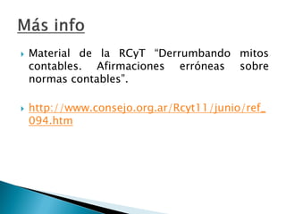 Material de la RCyT “Derrumbando mitos contables. Afirmaciones erróneas sobre normas contables”. 
http://www.consejo.org.ar/Rcyt11/junio/ref_ 094.htm  