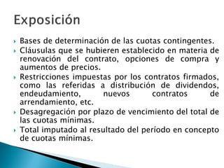 Bases de determinación de las cuotas contingentes. 
Cláusulas que se hubieren establecido en materia de renovación del contrato, opciones de compra y aumentos de precios. 
Restricciones impuestas por los contratos firmados, como las referidas a distribución de dividendos, endeudamiento, nuevos contratos de arrendamiento, etc. 
Desagregación por plazo de vencimiento del total de las cuotas mínimas. 
Total imputado al resultado del período en concepto de cuotas mínimas.  