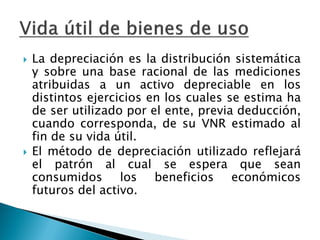 La depreciación es la distribución sistemática y sobre una base racional de las mediciones atribuidas a un activo depreciable en los distintos ejercicios en los cuales se estima ha de ser utilizado por el ente, previa deducción, cuando corresponda, de su VNR estimado al fin de su vida útil. 
El método de depreciación utilizado reflejará el patrón al cual se espera que sean consumidos los beneficios económicos futuros del activo.  