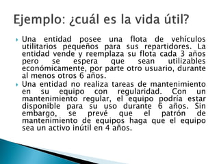 Una entidad posee una flota de vehículos utilitarios pequeños para sus repartidores. La entidad vende y reemplaza su flota cada 3 años pero se espera que sean utilizables económicamente, por parte otro usuario, durante al menos otros 6 años. 
Una entidad no realiza tareas de mantenimiento en su equipo con regularidad. Con un mantenimiento regular, el equipo podría estar disponible para su uso durante 6 años. Sin embargo, se prevé que el patrón de mantenimiento de equipos haga que el equipo sea un activo inútil en 4 años.  