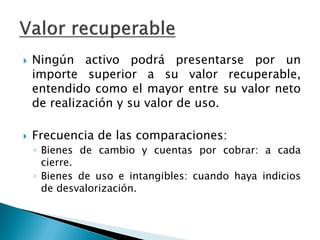 Ningún activo podrá presentarse por un importe superior a su valor recuperable, entendido como el mayor entre su valor neto de realización y su valor de uso. 
Frecuencia de las comparaciones: 
◦Bienes de cambio y cuentas por cobrar: a cada cierre. 
◦Bienes de uso e intangibles: cuando haya indicios de desvalorización.  
