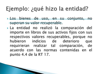 Los bienes de uso, en su conjunto, no superan su valor recuperable. 
La entidad no realizó la comparación del importe en libros de sus activos fijos con sus respectivos valores recuperables, porque no hubieron indicios de deterioro que requirieran realizar tal comparación, de acuerdo con las normas contenidas en el punto 4.4 de la RT 17.  
