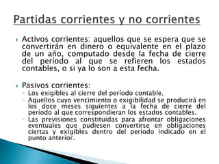 Activos corrientes: aquellos que se espera que se convertirán en dinero o equivalente en el plazo de un año, computado desde la fecha de cierre del período al que se refieren los estados contables, o si ya lo son a esta fecha. 
Pasivos corrientes: 
◦Los exigibles al cierre del período contable. 
◦Aquellos cuyo vencimiento o exigibilidad se producirá en los doce meses siguientes a la fecha de cierre del período al que correspondieran los estados contables. 
◦Las previsiones constituidas para afrontar obligaciones eventuales que pudiesen convertirse en obligaciones ciertas y exigibles dentro del período indicado en el punto anterior.  
