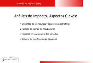 Análisis de Impacto (BIA)




Análisis de Impacto. Aspectos Claves:
    1 Criticidad de los recursos y los procesos (objetiva)

    2 Periodo de tiempo de recuperación

    3 Pérdidas en función de éstos periodos

    4 Sistema de clasificación de impactos




                                                             11
 