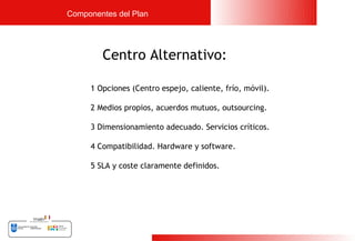 Componentes del Plan




        Centro Alternativo:

     1 Opciones (Centro espejo, caliente, frío, móvil).

     2 Medios propios, acuerdos mutuos, outsourcing.

     3 Dimensionamiento adecuado. Servicios críticos.

     4 Compatibilidad. Hardware y software.

     5 SLA y coste claramente definidos.




                                                          15
 