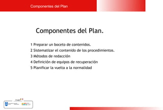 Componentes del Plan




   Componentes del Plan.
1 Preparar un boceto de contenidos.
2 Sistematizar el contenido de los procedimientos.
3 Métodos de redacción
4 Definición de equipos de recuperación
5 Planificar la vuelta a la normalidad




                                                     16
 
