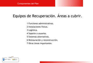Componentes del Plan




Equipos de Recuperación. Áreas a cubrir.
          1 Funciones administrativas.
          2 Instalaciones físicas.
          3 Logística.
          4 Soporte a usuarios.
          5 Sistemas alternativos.
          6 Restauración y reconstrucción.
          7 Otras áreas importantes.




                                             17
 