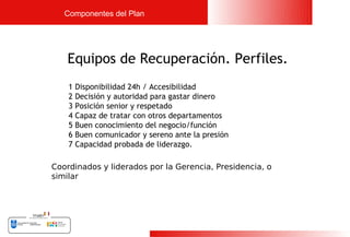 Componentes del Plan




   Equipos de Recuperación. Perfiles.
    1   Disponibilidad 24h / Accesibilidad
    2   Decisión y autoridad para gastar dinero
    3   Posición senior y respetado
    4   Capaz de tratar con otros departamentos
    5   Buen conocimiento del negocio/función
    6   Buen comunicador y sereno ante la presión
    7   Capacidad probada de liderazgo.

Coordinados y liderados por la Gerencia, Presidencia, o
similar




                                                          19
 
