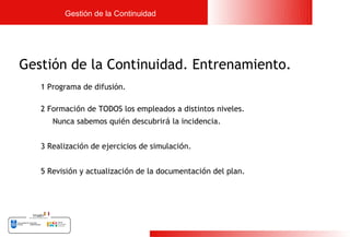 Gestión de la Continuidad




Gestión de la Continuidad. Entrenamiento.
   1 Programa de difusión.

   2 Formación de TODOS los empleados a distintos niveles.
      Nunca sabemos quién descubrirá la incidencia.


   3 Realización de ejercicios de simulación.


   5 Revisión y actualización de la documentación del plan.




                                                              21
 