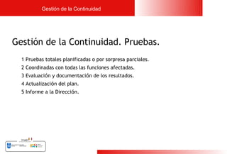 Gestión de la Continuidad




Gestión de la Continuidad. Pruebas.
  1 Pruebas totales planificadas o por sorpresa parciales.
  2 Coordinadas con todas las funciones afectadas.
  3 Evaluación y documentación de los resultados.
  4 Actualización del plan.
  5 Informe a la Dirección.




                                                             22
 