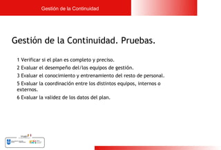 Gestión de la Continuidad




Gestión de la Continuidad. Pruebas.

 1 Verificar si el plan es completo y preciso.
 2 Evaluar el desempeño del/los equipos de gestión.
 3 Evaluar el conocimiento y entrenamiento del resto de personal.
 5 Evaluar la coordinación entre los distintos equipos, internos o
 externos.
 6 Evaluar la validez de los datos del plan.




                                                                     23
 