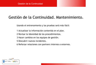 Gestión de la Continuidad




Gestión de la Continuidad. Mantenimiento.
    Usando el entrenamiento y las pruebas será más fácil:

    1 Actualizar la información contenida en el plan.
    2 Revisar la idoneidad de los procedimientos.
    3 Hacer cambios en los equipos de gestión.
    5 Descubrir nuevos incidentes.
    6 Reforzar relaciones con partners internos o externos.




                                                              24
 