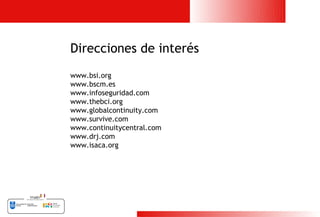 Direcciones de interés
www.bsi.org
www.bscm.es
www.infoseguridad.com
www.thebci.org
www.globalcontinuity.com
www.survive.com
www.continuitycentral.com
www.drj.com
www.isaca.org




                            27
 