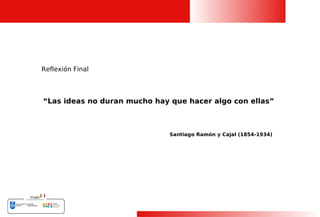 Reflexión Final




“Las ideas no duran mucho hay que hacer algo con ellas”



                              Santiago Ramón y Cajal (1854-1934)




                                                                   28
 