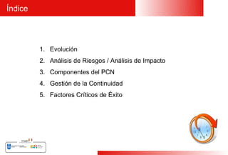 Índice



         1. Evolución
         2. Análisis de Riesgos / Análisis de Impacto
         3. Componentes del PCN
         4. Gestión de la Continuidad
         5. Factores Críticos de Éxito




                                                        4
 