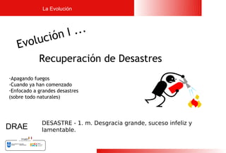 La Evolución




               I ...
    volu  ción
   E     
            Recuperación de Desastres
-Apagando fuegos
-Cuando ya han comenzado
-Enfocado a grandes desastres
(sobre todo naturales)




             DESASTRE - 1. m. Desgracia grande, suceso infeliz y
DRAE         lamentable.


                                                                   5
 