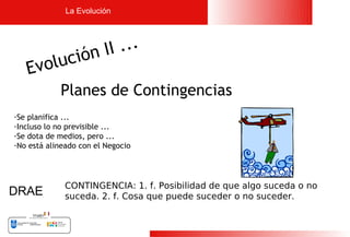La Evolución




           ón I I ...
   Evoluci
            Planes de Contingencias
-Se planifica ...
-Incluso lo no previsible ...
-Se dota de medios, pero ...
-No está alineado con el Negocio




             CONTINGENCIA: 1. f. Posibilidad de que algo suceda o no
DRAE         suceda. 2. f. Cosa que puede suceder o no suceder.



                                                                       6
 