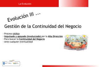 La Evolución




                   ó n II I ...
    Evoluci
                
 Gestión de la Continuidad del Negocio
- Proceso cíclico
- Impulsado y apoyado (involucrado) por la Alta Dirección
- Para buscar la Continuidad del Negocio
- Ante cualquier eventualidad




                                                            7
 