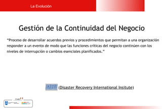 La Evolución




       Gestión de la Continuidad del Negocio
“Proceso de desarrollar acuerdos previos y procedimientos que permitan a una organización
responder a un evento de modo que las funciones críticas del negocio continúen con los
niveles de interrupción o cambios esenciales planificados.”




                               (Disaster Recovery International Insitute)



                                                                                            8
 