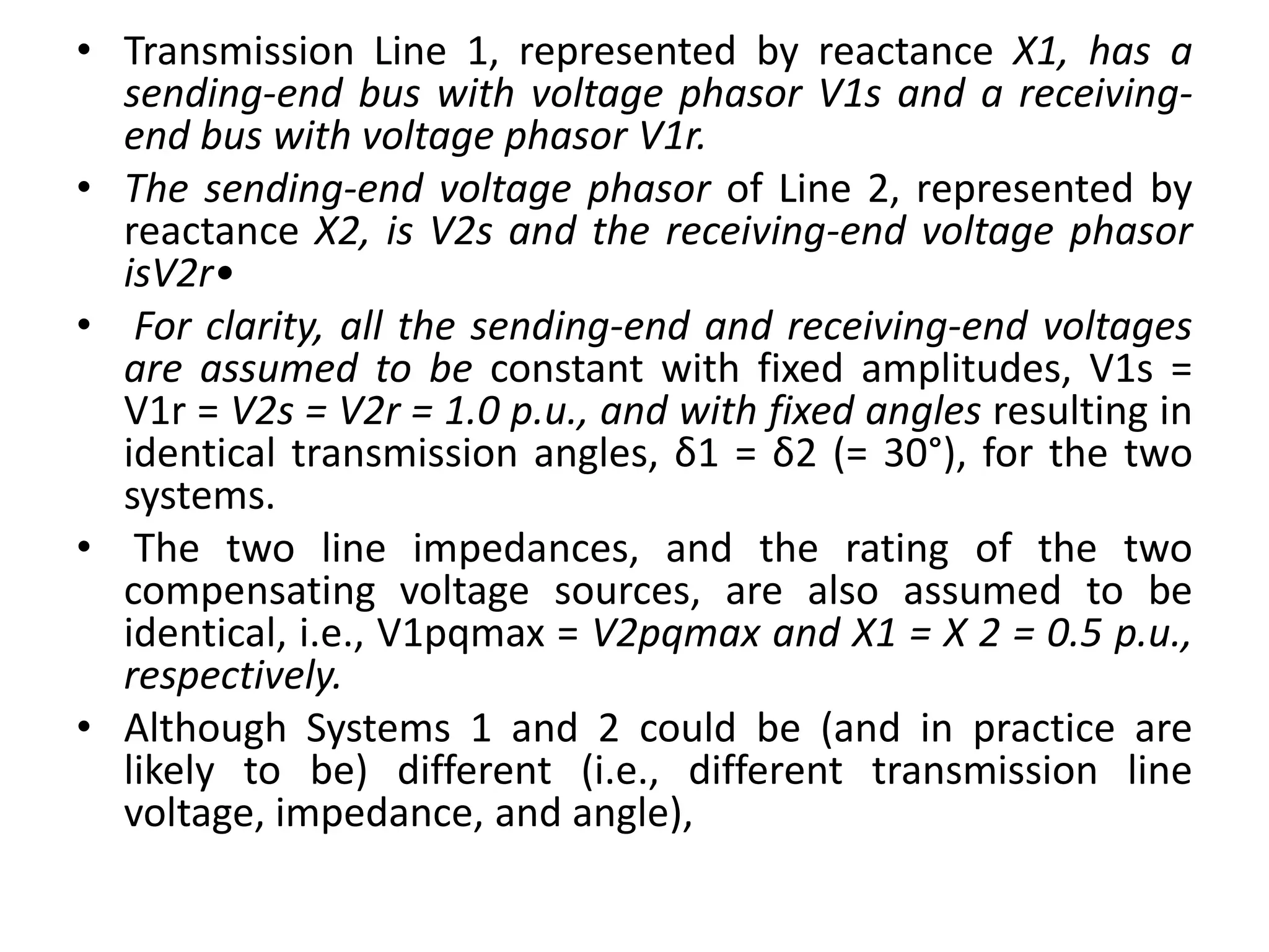 • Transmission Line 1, represented by reactance X1, has a
sending-end bus with voltage phasor V1s and a receiving-
end bus with voltage phasor V1r.
• The sending-end voltage phasor of Line 2, represented by
reactance X2, is V2s and the receiving-end voltage phasor
isV2r•
• For clarity, all the sending-end and receiving-end voltages
are assumed to be constant with fixed amplitudes, V1s =
V1r = V2s = V2r = 1.0 p.u., and with fixed angles resulting in
identical transmission angles, δ1 = δ2 (= 30°), for the two
systems.
• The two line impedances, and the rating of the two
compensating voltage sources, are also assumed to be
identical, i.e., V1pqmax = V2pqmax and X1 = X 2 = 0.5 p.u.,
respectively.
• Although Systems 1 and 2 could be (and in practice are
likely to be) different (i.e., different transmission line
voltage, impedance, and angle),
 