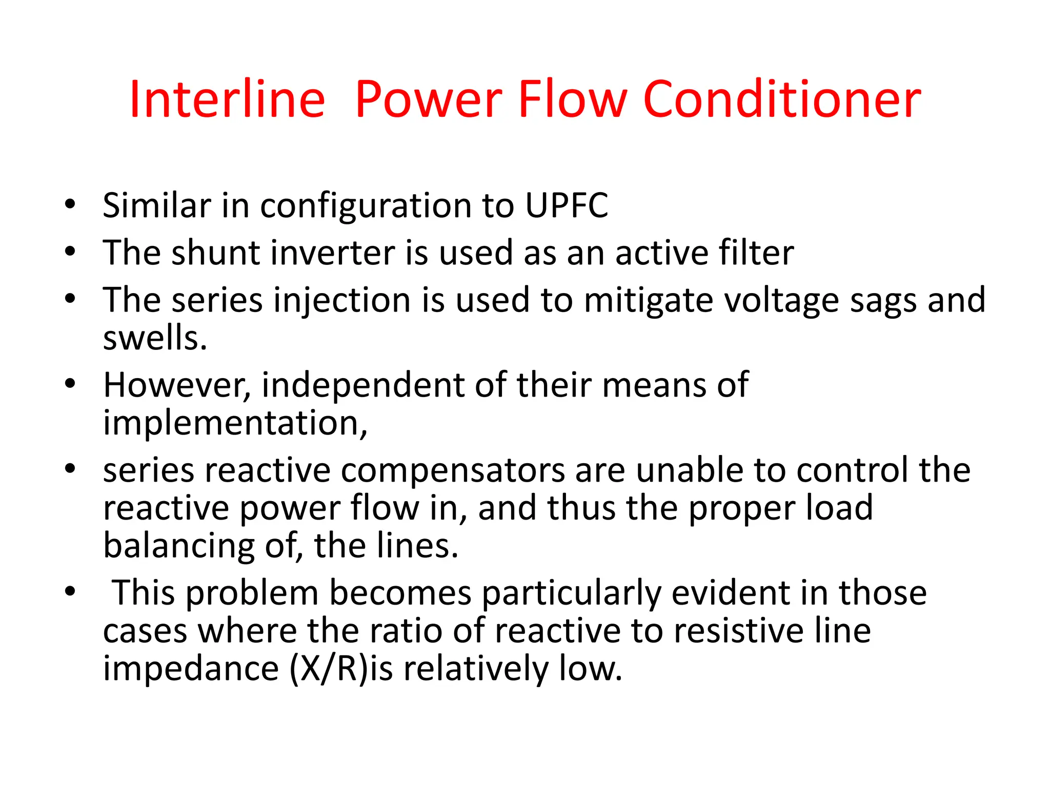• Similar in configuration to UPFC
• The shunt inverter is used as an active filter
• The series injection is used to mitigate voltage sags and
swells.
• However, independent of their means of
implementation,
• series reactive compensators are unable to control the
reactive power flow in, and thus the proper load
balancing of, the lines.
• This problem becomes particularly evident in those
cases where the ratio of reactive to resistive line
impedance (X/R)is relatively low.
Interline Power Flow Conditioner
 