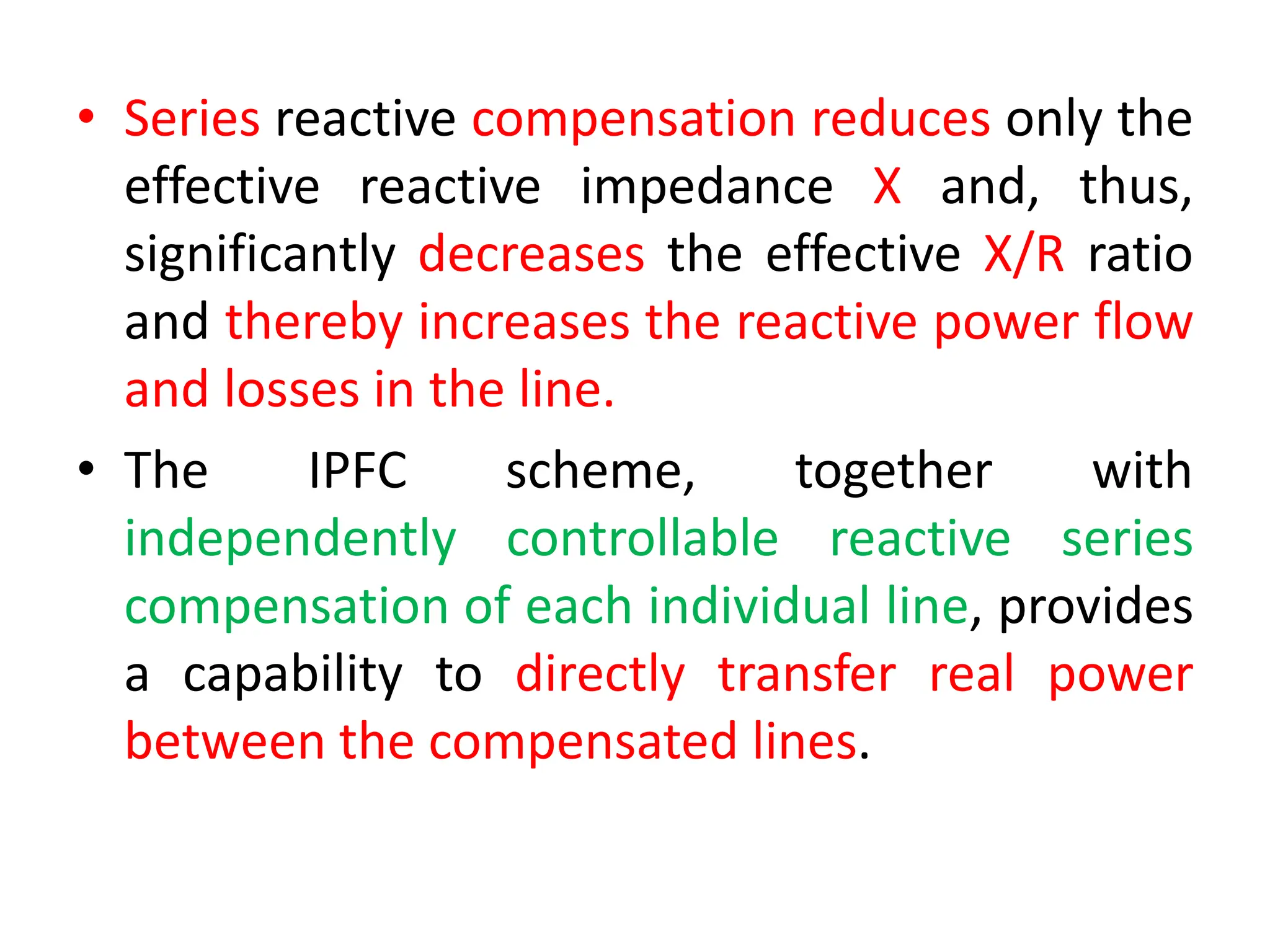 • Series reactive compensation reduces only the
effective reactive impedance X and, thus,
significantly decreases the effective X/R ratio
and thereby increases the reactive power flow
and losses in the line.
• The IPFC scheme, together with
independently controllable reactive series
compensation of each individual line, provides
a capability to directly transfer real power
between the compensated lines.
 