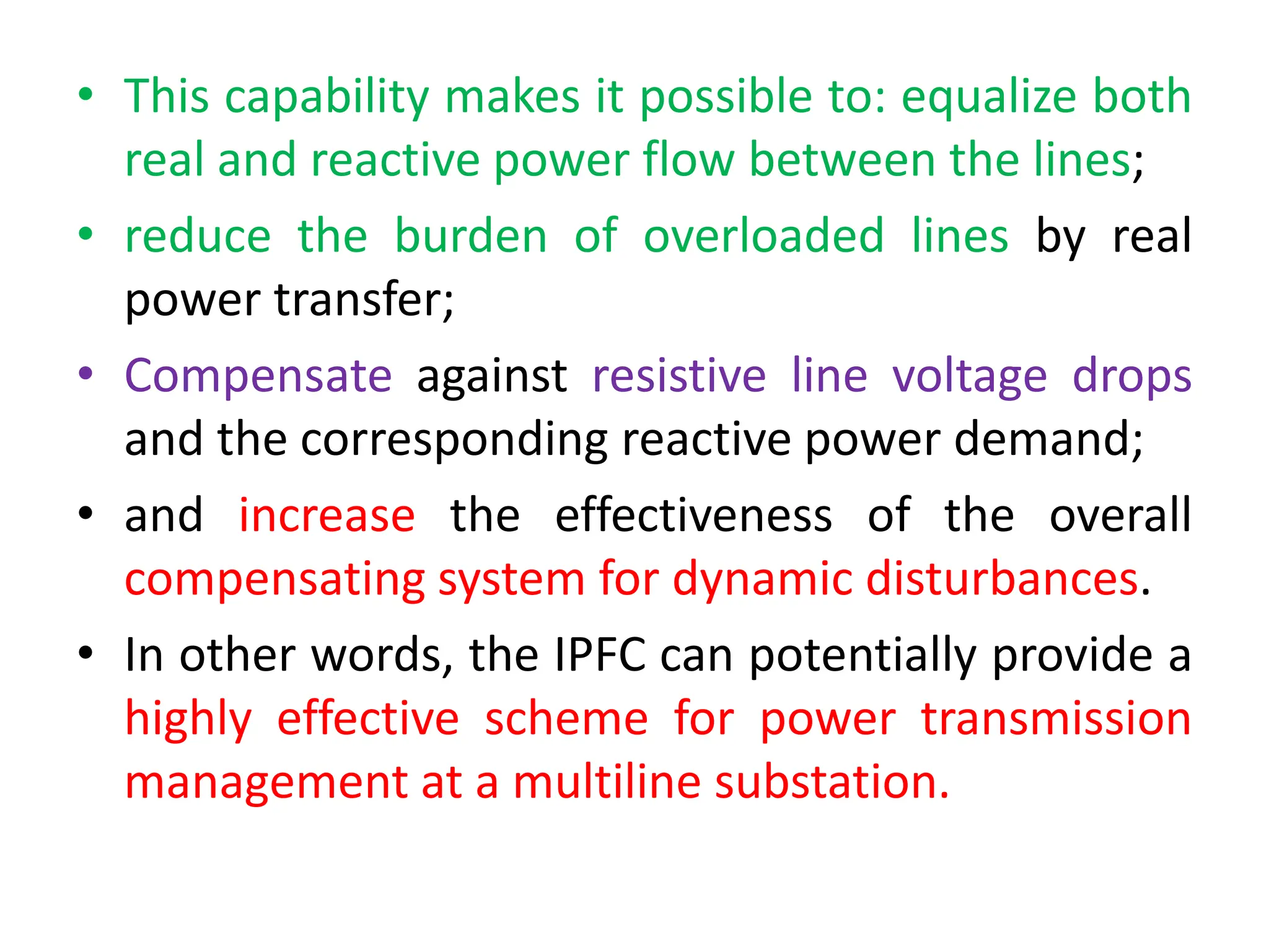 • This capability makes it possible to: equalize both
real and reactive power flow between the lines;
• reduce the burden of overloaded lines by real
power transfer;
• Compensate against resistive line voltage drops
and the corresponding reactive power demand;
• and increase the effectiveness of the overall
compensating system for dynamic disturbances.
• In other words, the IPFC can potentially provide a
highly effective scheme for power transmission
management at a multiline substation.
 