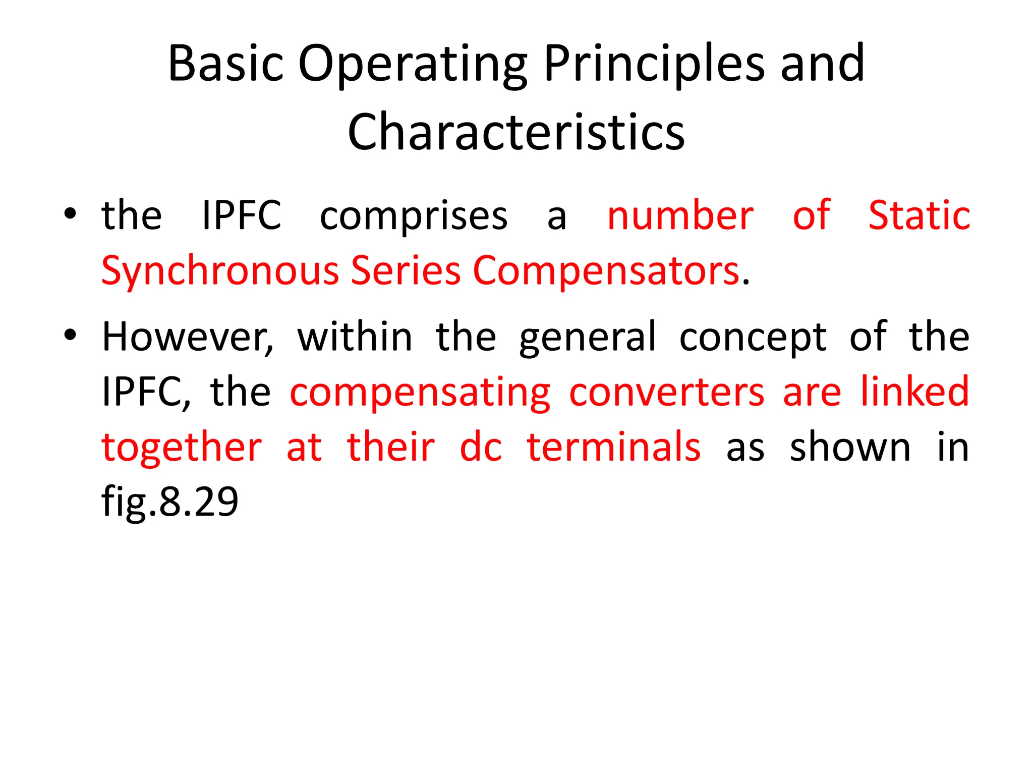 Basic Operating Principles and
Characteristics
• the IPFC comprises a number of Static
Synchronous Series Compensators.
• However, within the general concept of the
IPFC, the compensating converters are linked
together at their dc terminals as shown in
fig.8.29
 