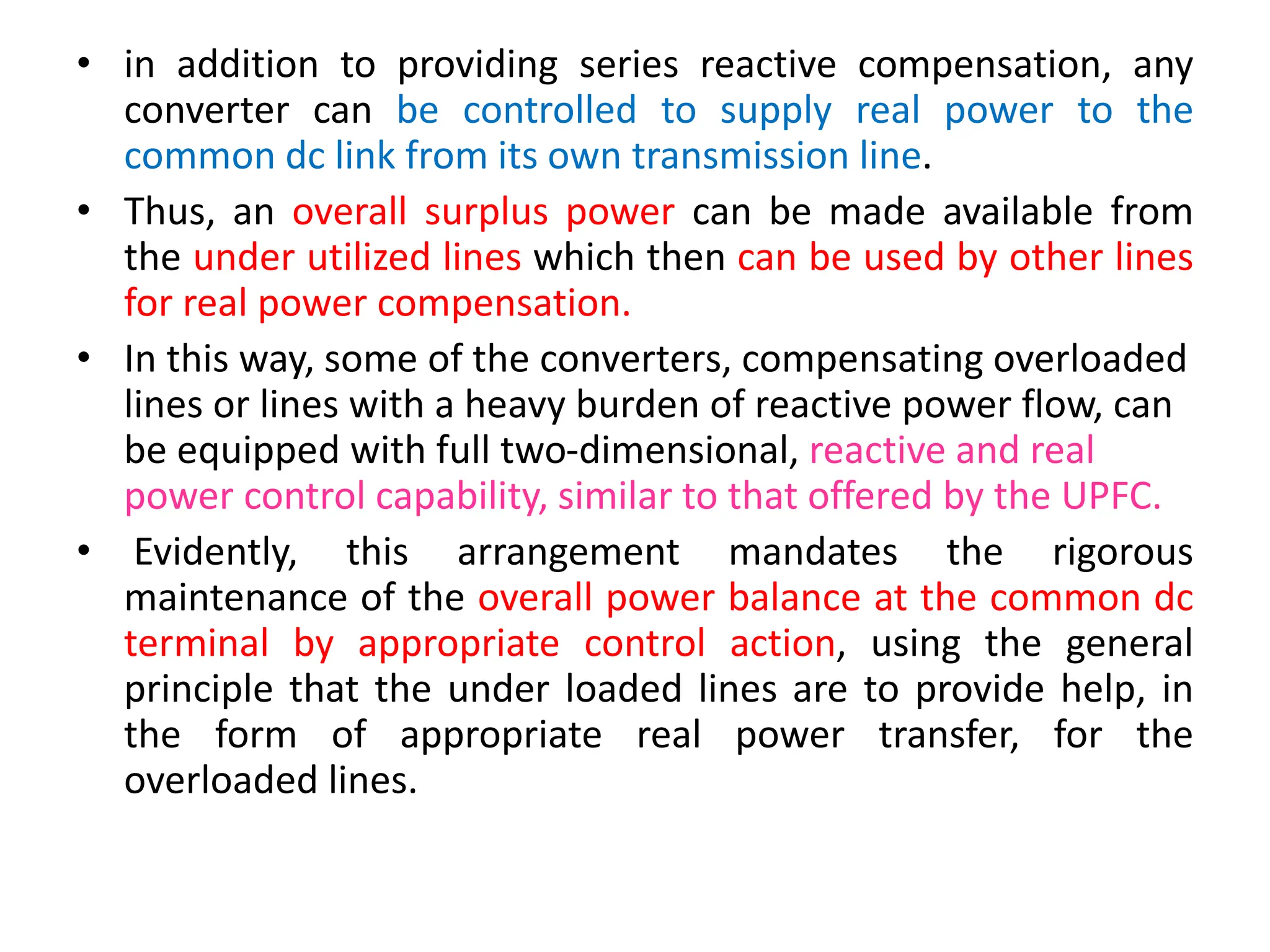 • in addition to providing series reactive compensation, any
converter can be controlled to supply real power to the
common dc link from its own transmission line.
• Thus, an overall surplus power can be made available from
the under utilized lines which then can be used by other lines
for real power compensation.
• In this way, some of the converters, compensating overloaded
lines or lines with a heavy burden of reactive power flow, can
be equipped with full two-dimensional, reactive and real
power control capability, similar to that offered by the UPFC.
• Evidently, this arrangement mandates the rigorous
maintenance of the overall power balance at the common dc
terminal by appropriate control action, using the general
principle that the under loaded lines are to provide help, in
the form of appropriate real power transfer, for the
overloaded lines.
 
