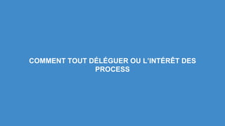 COMMENT TOUT DÉLÉGUER OU L’INTÉRÊT DES 
PROCESS 
 