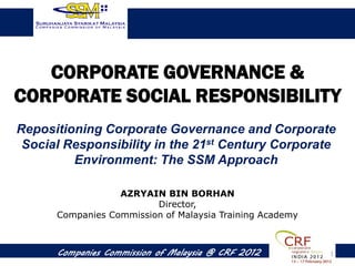 CORPORATE GOVERNANCE &
CORPORATE SOCIAL RESPONSIBILITY
Repositioning Corporate Governance and Corporate
 Social Responsibility in the 21st Century Corporate
         Environment: The SSM Approach

                  AZRYAIN BIN BORHAN
                         Director,
      Companies Commission of Malaysia Training Academy



      Companies Commission of Malaysia @ CRF 2012         1
 