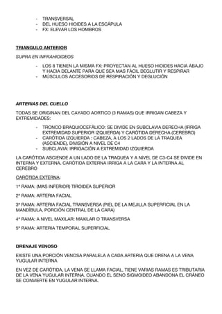 -   TRANSVERSAL
        -   DEL HUESO HIOIDES A LA ESCÁPULA
        -   FX: ELEVAR LOS HOMBROS



TRIANGULO ANTERIOR

SUPRA EN INFRAHIOIDEOS

        -   LOS 8 TIENEN LA MISMA FX: PROYECTAN AL HUESO HIOIDES HACIA ABAJO
            Y HACIA DELANTE PARA QUE SEA MAS FÁCIL DEGLUTIR Y RESPIRAR
        -   MÚSCULOS ACCESORIOS DE RESPIRACIÓN Y DEGLUCIÓN




ARTERIAS DEL CUELLO

TODAS SE ORIGINAN DEL CAYADO AORTICO (3 RAMAS) QUE IRRIGAN CABEZA Y
EXTREMIDADES:

        -   TRONCO BRAQUIOCEFÁLICO: SE DIVIDE EN SUBCLAVIA DERECHA (IRRIGA
            EXTREMIDAD SUPERIOR IZQUIERDA) Y CARÓTIDA DERECHA (CEREBRO)
        -   CARÓTIDA IZQUIERDA : CABEZA, A LOS 2 LADOS DE LA TRAQUEA
            (ASCIENDE), DIVISIÓN A NIVEL DE C4
        -   SUBCLAVIA: IRRIGACIÓN A EXTREMIDAD IZQUIERDA

LA CARÓTIDA ASCIENDE A UN LADO DE LA TRAQUEA Y A NIVEL DE C3-C4 SE DIVIDE EN
INTERNA Y EXTERNA. CARÓTIDA EXTERNA IRRIGA A LA CARA Y LA INTERNA AL
CEREBRO

CARÓTIDA EXTERNA:

1ª RAMA: (MAS INFERIOR) TIROIDEA SUPERIOR

2ª RAMA: ARTERIA FACIAL

3ª RAMA: ARTERIA FACIAL TRANSVERSA (PIEL DE LA MEJILLA SUPERFICIAL EN LA
MANDÍBULA, PORCIÓN CENTRAL DE LA CARA)

4ª RAMA: A NIVEL MAXILAR: MAXILAR O TRANSVERSA

5ª RAMA: ARTERIA TEMPORAL SUPERFICIAL



DRENAJE VENOSO

EXISTE UNA PORCIÓN VENOSA PARALELA A CADA ARTERIA QUE DRENA A LA VENA
YUGULAR INTERNA

EN VEZ DE CARÓTIDA, LA VENA SE LLAMA FACIAL, TIENE VARIAS RAMAS ES TRIBUTARIA
DE LA VENA YUGULAR INTERNA. CUANDO EL SENO SIGMOIDEO ABANDONA EL CRÁNEO
SE CONVIERTE EN YUGULAR INTERNA.
 