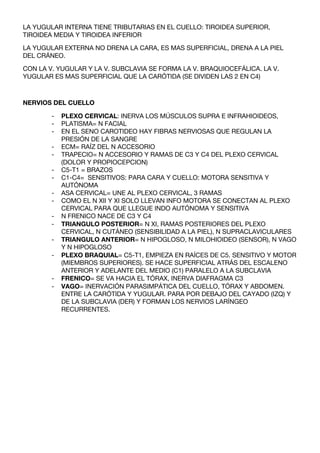 LA YUGULAR INTERNA TIENE TRIBUTARIAS EN EL CUELLO: TIROIDEA SUPERIOR,
TIROIDEA MEDIA Y TIROIDEA INFERIOR

LA YUGULAR EXTERNA NO DRENA LA CARA, ES MAS SUPERFICIAL, DRENA A LA PIEL
DEL CRÁNEO.

CON LA V. YUGULAR Y LA V. SUBCLAVIA SE FORMA LA V. BRAQUIOCEFÁLICA. LA V.
YUGULAR ES MAS SUPERFICIAL QUE LA CARÓTIDA (SE DIVIDEN LAS 2 EN C4)



NERVIOS DEL CUELLO

        -   PLEXO CERVICAL: INERVA LOS MÚSCULOS SUPRA E INFRAHIOIDEOS,
        -   PLATISMA= N FACIAL
        -   EN EL SENO CAROTIDEO HAY FIBRAS NERVIOSAS QUE REGULAN LA
            PRESIÓN DE LA SANGRE
        -   ECM= RAÍZ DEL N ACCESORIO
        -   TRAPECIO= N ACCESORIO Y RAMAS DE C3 Y C4 DEL PLEXO CERVICAL
            (DOLOR Y PROPIOCEPCION)
        -   C5-T1 = BRAZOS
        -   C1-C4= SENSITIVOS: PARA CARA Y CUELLO: MOTORA SENSITIVA Y
            AUTÓNOMA
        -   ASA CERVICAL= UNE AL PLEXO CERVICAL, 3 RAMAS
        -   COMO EL N XII Y XI SOLO LLEVAN INFO MOTORA SE CONECTAN AL PLEXO
            CERVICAL PARA QUE LLEGUE INDO AUTÓNOMA Y SENSITIVA
        -   N FRENICO NACE DE C3 Y C4
        -   TRIANGULO POSTERIOR= N XI, RAMAS POSTERIORES DEL PLEXO
            CERVICAL, N CUTÁNEO (SENSIBILIDAD A LA PIEL), N SUPRACLAVICULARES
        -   TRIANGULO ANTERIOR= N HIPOGLOSO, N MILOHIOIDEO (SENSOR), N VAGO
            Y N HIPOGLOSO
        -   PLEXO BRAQUIAL= C5-T1, EMPIEZA EN RAÍCES DE C5. SENSITIVO Y MOTOR
            (MIEMBROS SUPERIORES). SE HACE SUPERFICIAL ATRÁS DEL ESCALENO
            ANTERIOR Y ADELANTE DEL MEDIO (C1) PARALELO A LA SUBCLAVIA
        -   FRENICO= SE VA HACIA EL TÓRAX, INERVA DIAFRAGMA C3
        -   VAGO= INERVACIÓN PARASIMPÁTICA DEL CUELLO, TÓRAX Y ABDOMEN.
            ENTRE LA CARÓTIDA Y YUGULAR. PARA POR DEBAJO DEL CAYADO (IZQ) Y
            DE LA SUBCLAVIA (DER) Y FORMAN LOS NERVIOS LARÍNGEO
            RECURRENTES.
 