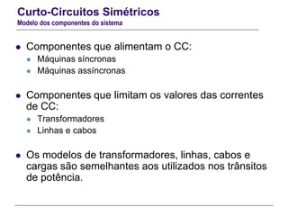 Curto-Circuitos Simétricos
Modelo dos componentes do sistema
 Componentes que alimentam o CC:
 Máquinas síncronas
 Máquinas assíncronas
 Componentes que limitam os valores das correntes
de CC:
 Transformadores
 Linhas e cabos
 Os modelos de transformadores, linhas, cabos e
cargas são semelhantes aos utilizados nos trânsitos
de potência.
 