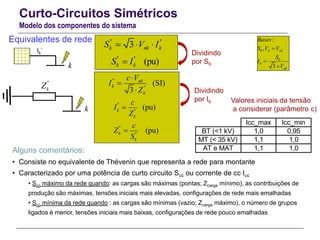 Curto-Circuitos Simétricos
Modelo dos componentes do sistema
Equivalentes de rede
Alguns comentários:
• Consiste no equivalente de Thévenin que representa a rede para montante
• Caracterizado por uma potência de curto circuito Scc ou corrente de cc Icc
• Scc máximo da rede quando: as cargas são máximas (pontas; Zcarga mínimo), as contribuições de
produção são máximas, tensões iniciais mais elevadas, configurações de rede mais emalhadas
• Scc mínima da rede quando : as cargas são mínimas (vazio; Zcarga máximo), o número de grupos
ligados é menor, tensões iniciais mais baixas, configurações de rede pouco emalhadas
Ik
’’
k
k
''
kZ
'' ''
3k nk kS V I  
''
''
(SI)
3
nk
k
k
c V
I
Z



''
''
''
''
(pu)
(pu)
k
k
k
k
c
I
Z
c
Z
S


'' ''
(pu)k kS I
Icc_max Icc_min
BT (<1 kV) 1,0 0,95
MT (< 35 kV) 1,1 1,0
AT e MAT 1,1 1,0
Valores iniciais da tensão
a considerar (parâmetro c)
:
,
3
b b nk
b
b
nk
Bases
S V V
S
I
V



Dividindo
por Sb
Dividindo
por Ib
 