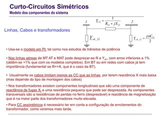 Curto-Circuitos Simétricos
Modelo dos componentes do sistema
Linhas, Cabos e transformadores
2
12
12_
Cj
Y sh

12_shY
1212
12
1
jXR
Y


• Usa-se o modelo em PI, tal como nos estudos de trânsitos de potência
• Nas linhas aéreas de MT AT e MAT pode desprezar-se R e Ysh, com erros inferiores a 1%
(obtêm-se +1% que com os modelos completos). Em BT ou em redes com cabos já tem
importância (fundamental se R>>X, que é o caso da BT).
• Usualmente os cabos limitam menos as CC que as linhas, por terem reactância X mais baixa
(mas depende do tipo de montagem dos cabos)
• Nos transformadores existem componentes longitudinais que são uma componente de
reactância de fugas Xf e uma resistência pequena que pode ser desprezada. As componentes
transversais são a resistências de perdas no ferro (desprezável) e reactância de magnetização
que é na maior parte dos transformadores muito elevada.
• Para CC assimétricos é necessário ter em conta a configuração de enrolamentos do
transformador, como veremos mais tarde.
1 2
 