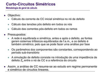 Curto-Circuitos Simétricos
Metodologia de geral de cálculo
 Objectivo:
 Cálculo da corrente de CC inicial simétrica no nó de defeito
 Cálculo das tensões pós defeito em todos os nós
 Cálculo das correntes pós-defeito em todos os ramos
 Pressupostos:
 A rede é equilibrada e simétrica, antes e após o defeito, as fontes
geram sistemas trifásicos equilibrados de f.e.m., e os defeito é
também simétrico, pelo que se pode fazer uma análise por fase
 Os parâmetros dos componentes são constantes, correspondendo ao
período sub-transitório
 A simulação de defeito consiste na introdução de uma impedância de
defeito Zd entre o nó de CC e a referência do circuito
 Assim, a análise de CC resume-se ao estudo em regime permanente
e simétrico de circuitos lineares.
 