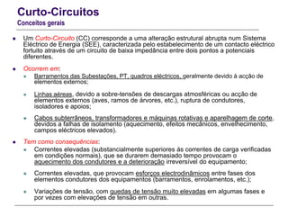 Curto-Circuitos
Conceitos gerais
 Um Curto-Circuito (CC) corresponde a uma alteração estrutural abrupta num Sistema
Eléctrico de Energia (SEE), caracterizada pelo estabelecimento de um contacto eléctrico
fortuito através de um circuito de baixa impedância entre dois pontos a potenciais
diferentes.
 Ocorrem em:
 Barramentos das Subestações, PT, quadros eléctricos, geralmente devido à acção de
elementos externos;
 Linhas aéreas, devido a sobre-tensões de descargas atmosféricas ou acção de
elementos externos (aves, ramos de árvores, etc.), ruptura de condutores,
isoladores e apoios;
 Cabos subterrâneos, transformadores e máquinas rotativas e aparelhagem de corte,
devidos a falhas de isolamento (aquecimento, efeitos mecânicos, envelhecimento,
campos eléctricos elevados).
 Tem como consequências:
 Correntes elevadas (substancialmente superiores ás correntes de carga verificadas
em condições normais), que se durarem demasiado tempo provocam o
aquecimento dos condutores e a deterioração irreversível do equipamento;
 Correntes elevadas, que provocam esforços electrodinâmicos entre fases dos
elementos condutores dos equipamentos (barramentos, enrolamentos, etc.);
 Variações de tensão, com quedas de tensão muito elevadas em algumas fases e
por vezes com elevações de tensão em outras.
 