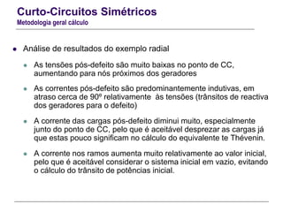Curto-Circuitos Simétricos
Metodologia geral cálculo
 Análise de resultados do exemplo radial
 As tensões pós-defeito são muito baixas no ponto de CC,
aumentando para nós próximos dos geradores
 As correntes pós-defeito são predominantemente indutivas, em
atraso cerca de 90º relativamente às tensões (trânsitos de reactiva
dos geradores para o defeito)
 A corrente das cargas pós-defeito diminui muito, especialmente
junto do ponto de CC, pelo que é aceitável desprezar as cargas já
que estas pouco significam no cálculo do equivalente te Thévenin.
 A corrente nos ramos aumenta muito relativamente ao valor inicial,
pelo que é aceitável considerar o sistema inicial em vazio, evitando
o cálculo do trânsito de potências inicial.
 