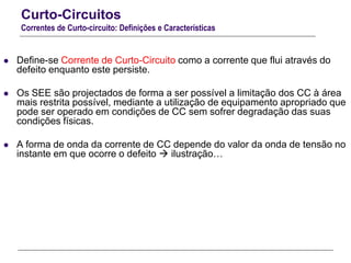 Curto-Circuitos
Correntes de Curto-circuito: Definições e Características
 Define-se Corrente de Curto-Circuito como a corrente que flui através do
defeito enquanto este persiste.
 Os SEE são projectados de forma a ser possível a limitação dos CC à área
mais restrita possível, mediante a utilização de equipamento apropriado que
pode ser operado em condições de CC sem sofrer degradação das suas
condições físicas.
 A forma de onda da corrente de CC depende do valor da onda de tensão no
instante em que ocorre o defeito  ilustração…
 