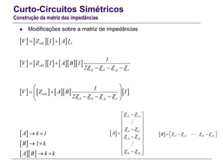 Curto-Circuitos Simétricos
Construção da matriz das impedâncias
 Modificações sobre a matriz de impedâncias
      
        
        
 
 
  
Lold
old
ij ii jj r
old
ij ii jj r
V Z I A I
1
V Z I A B I
2Z Z Z Z
1
V Z A B I
2Z Z Z Z
A k 1
B 1 k
A B k k
 
 
  
 
      
 
 
 
 
1i 1 j
ii ij
ji jj
ki kj
Z Z
Z Z
A
Z Z
Z Z
 
 
 
 
  
 
 
 
  
  i1 j1 ik jkB Z Z Z Z    
 