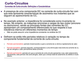 Curto-Circuitos
Correntes de Curto-circuito: Definições e Características
 A presença de uma componente DC na corrente de curto-circuito faz com
que esta apresente características de assimetria nos instantes que se
seguem ao aparecimento do CC.
 No exemplo anterior, a impedância foi considerada como invariante no
tempo. No entanto, as máquinas sincronas e cargas do tipo motor (sincrono
ou assíncrono), sendo as principais fontes das correntes de CC,
apresentam um comportamento diferenciado no que respeita à sua
indutância interna em diferentes momentos do tempo
 Não se pode assumir uma impedância constante na análise de CC
 Definem-se então três períodos relativos à variação no tempo da
componente fundamental da corrente de curto-circuito:
 Período sub-transitório: período inicial durante o qual a corrente de cc diminui rapidamente de valor;
 Período transitório: período seguinte, correspondendo a uma diminuição mais lenta da corrente de cc,
até ser atingido o valor permanente desta corrente;
 Período permanente: período em que a corrente de curto-circuito apresenta o seu valor estacionário.
Obviamente, este período não será atingido, dado que o tempo total de isolamento do defeito é muito
inferior.
 