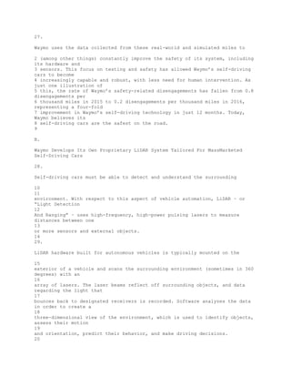 27.
Waymo uses the data collected from these real-world and simulated miles to
2 (among other things) constantly improve the safety of its system, including
its hardware and
3 sensors. This focus on testing and safety has allowed Waymo’s self-driving
cars to become
4 increasingly capable and robust, with less need for human intervention. As
just one illustration of
5 this, the rate of Waymo’s safety-related disengagements has fallen from 0.8
disengagements per
6 thousand miles in 2015 to 0.2 disengagements per thousand miles in 2016,
representing a four-fold
7 improvement in Waymo’s self-driving technology in just 12 months. Today,
Waymo believes its
8 self-driving cars are the safest on the road.
9
B.
Waymo Develops Its Own Proprietary LiDAR System Tailored For MassMarketed
Self-Driving Cars
28.
Self-driving cars must be able to detect and understand the surrounding
10
11
environment. With respect to this aspect of vehicle automation, LiDAR – or
“Light Detection
12
And Ranging” – uses high-frequency, high-power pulsing lasers to measure
distances between one
13
or more sensors and external objects.
14
29.
LiDAR hardware built for autonomous vehicles is typically mounted on the
15
exterior of a vehicle and scans the surrounding environment (sometimes in 360
degrees) with an
16
array of lasers. The laser beams reflect off surrounding objects, and data
regarding the light that
17
bounces back to designated receivers is recorded. Software analyzes the data
in order to create a
18
three-dimensional view of the environment, which is used to identify objects,
assess their motion
19
and orientation, predict their behavior, and make driving decisions.
20
 