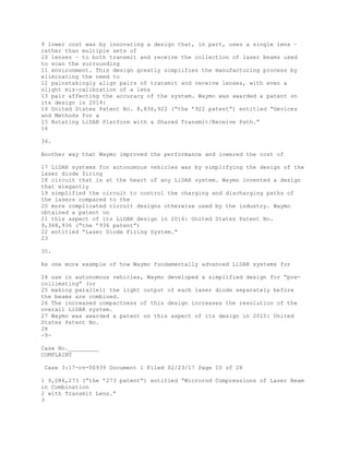9 lower cost was by innovating a design that, in part, uses a single lens –
rather than multiple sets of
10 lenses – to both transmit and receive the collection of laser beams used
to scan the surrounding
11 environment. This design greatly simplifies the manufacturing process by
eliminating the need to
12 painstakingly align pairs of transmit and receive lenses, with even a
slight mis-calibration of a lens
13 pair affecting the accuracy of the system. Waymo was awarded a patent on
its design in 2014:
14 United States Patent No. 8,836,922 (“the ’922 patent”) entitled “Devices
and Methods for a
15 Rotating LiDAR Platform with a Shared Transmit/Receive Path.”
16
34.
Another way that Waymo improved the performance and lowered the cost of
17 LiDAR systems for autonomous vehicles was by simplifying the design of the
laser diode firing
18 circuit that is at the heart of any LiDAR system. Waymo invented a design
that elegantly
19 simplified the circuit to control the charging and discharging paths of
the lasers compared to the
20 more complicated circuit designs otherwise used by the industry. Waymo
obtained a patent on
21 this aspect of its LiDAR design in 2016: United States Patent No.
9,368,936 (“the ’936 patent”)
22 entitled “Laser Diode Firing System.”
23
35.
As one more example of how Waymo fundamentally advanced LiDAR systems for
24 use in autonomous vehicles, Waymo developed a simplified design for “pre-
collimating” (or
25 making parallel) the light output of each laser diode separately before
the beams are combined.
26 The increased compactness of this design increases the resolution of the
overall LiDAR system.
27 Waymo was awarded a patent on this aspect of its design in 2015: United
States Patent No.
28
-9-
Case No._________
COMPLAINT
Case 3:17-cv-00939 Document 1 Filed 02/23/17 Page 10 of 28
1 9,086,273 (“the ’273 patent”) entitled “Microrod Compressions of Laser Beam
in Combination
2 with Transmit Lens.”
3
 
