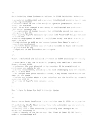 36.
While patenting these fundamental advances in LiDAR technology, Waymo also
4 accumulated confidential and proprietary intellectual property that it uses
in the implementation
5 and manufacture of its LiDAR designs to optimize performance, maximize
safety, and minimize
6 cost. Waymo also created a vast amount of confidential and proprietary
intellectual property via
7 its exploration of design concepts that ultimately proved too complex or
too expensive for the
8 mass market; Waymo’s extensive experience with “dead-end” designs continues
to inform the
9 ongoing development of Waymo’s LiDAR systems today. The details actually
used in Waymo’s
10 LiDAR designs as well as the lessons learned from Waymo’s years of
research and development
11 constitute trade secrets that are highly valuable to Waymo and would be
highly valuable to any
12 competitor in the autonomous vehicle space.
13
37.
Waymo’s substantial and sustained investment in LiDAR technology over nearly
14 seven years – and the intellectual property that resulted – have made
Waymo’s current LiDAR
15 technology the most advanced in the industry. It is unparalleled in
performance and safety in all
16 driving environments, including in the most challenging city environments.
Yet it is more than
17 90% cheaper than prior benchmark systems, a key driver toward mass market
adoption. For these
18 reasons and others, Waymo’s LiDAR technology and the intellectual property
associated with it
19 are some of Waymo’s most valuable assets.
20
C.
Uber Is Late To Enter The Self-Driving Car Market
21
38.
Whereas Waymo began developing its self-driving cars in 2009, on information
22 and belief, Uber’s first serious foray into automation was not until six
years later when – in
23 February 2015 – Uber announced a partnership with Carnegie Mellon
University. According to
24 public reports of the partnership, Uber hired at least 40 CMU faculty
members, researchers, and
 