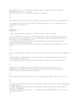 25 technicians – including the former head of CMU’s National Robotics
Engineering Center – to help
26 jump-start an Uber vehicle automation program.
27
39.
By early 2016, Uber had hired hundreds of engineers and robotics experts to
28 support the original team from Carnegie Mellon. But the research and
development process was
-10-
Case No._________
COMPLAINT
Case 3:17-cv-00939 Document 1 Filed 02/23/17 Page 11 of 28
1 slow.3 And with respect to LiDAR technology, Uber’s program appeared to
rely solely on a third2 party, off-the-shelf LiDAR system manufactured by
Velodyne Inc. (the HDL-64E). On
3 information and belief, Uber’s program did not make any significant
advances toward designing or
4 manufacturing its own LiDAR technology for improved performance or lower
cost.
5
40.
Thus, although Uber came to view its entry into the self-driving car space as
an
6 “existential” imperative,4 as of mid-2016, Uber remained more than five
years behind in the race
7 to develop vehicle automation technology suitable for the mass market.
8
D.
Unbeknownst To Waymo, Anthony Levandowski Lays The Foundation For
Defendants To Steal Waymo’s Intellectual Property Rather Than Compete
Fairly In The Autonomous Vehicle Space
41.
While Uber’s partnership with CMU was floundering, Waymo was continuing to
9
10
11 develop its next-generation proprietary LiDAR technology. But, unbeknownst
to Waymo at the
12 time, Waymo manager Anthony Levandowski was also secretly preparing to
launch a competing
13 vehicle automation venture – a company named “280 Systems,” which later
would become Otto.
14
 